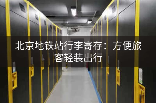 北京地铁站行李寄存：方便旅客轻装出行