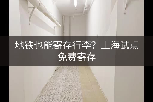 地铁也能寄存行李？上海试点免费寄存，时长仅限8小时