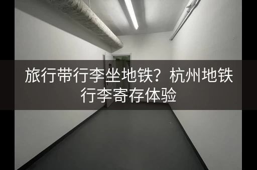 旅行带行李坐地铁？杭州地铁行李寄存体验