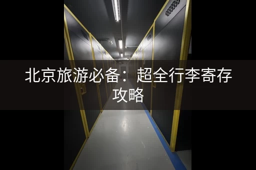 北京旅游必备：超全行李寄存攻略，景点、车站全覆盖