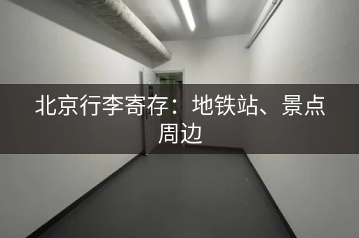 北京行李寄存：地铁站、景点周边，轻松寄存