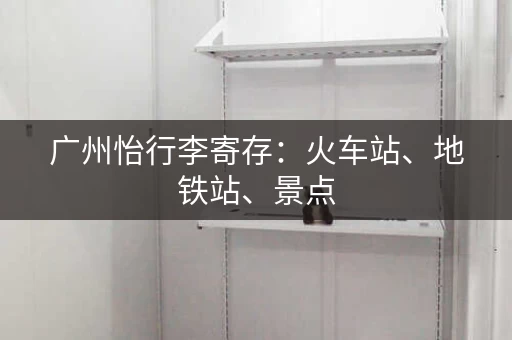 广州怡行李寄存：火车站、地铁站、景点，轻松寄存