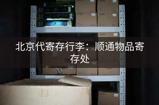 北京代寄存行李：顺通物品寄存处，服务周到
