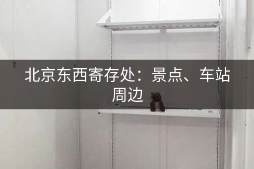 北京东西寄存处：景点、车站周边，行李寄存，省心省力