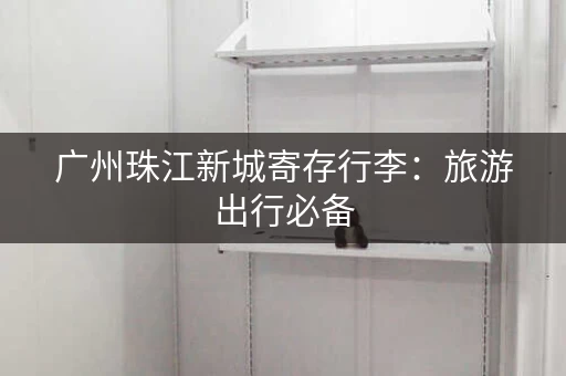广州珠江新城寄存行李：旅游出行必备，轻松无忧