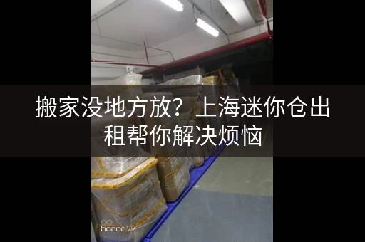 搬家没地方放？上海迷你仓出租帮你解决烦恼