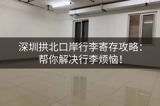 深圳拱北口岸行李寄存攻略：帮你解决行李烦恼！