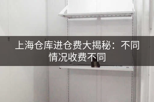 上海仓库进仓费大揭秘：不同情况收费不同