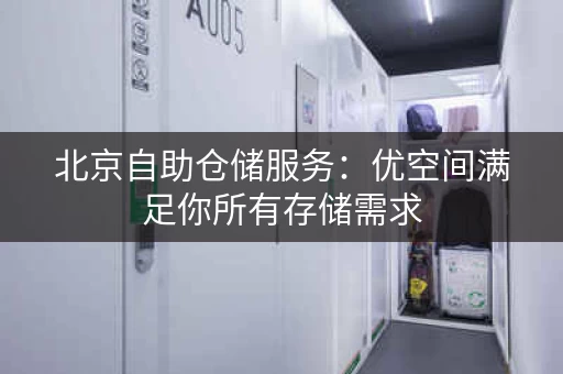 北京自助仓储服务：优空间满足你所有存储需求