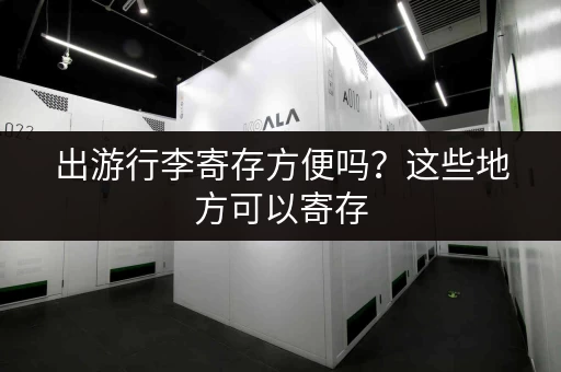 出游行李寄存方便吗？这些地方可以寄存