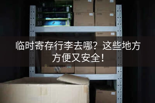 临时寄存行李去哪？这些地方方便又安全！