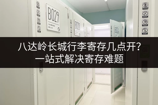 八达岭长城行李寄存几点开？一站式解决寄存难题