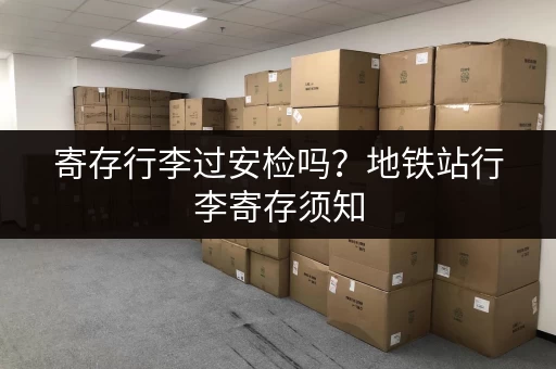 寄存行李过安检吗？地铁站行李寄存须知