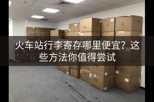 火车站行李寄存哪里便宜？这些方法你值得尝试