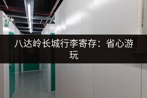 八达岭长城行李寄存：省心游玩，轻装上阵！