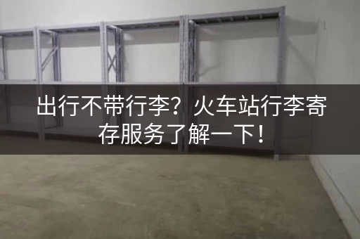 出行不带行李？火车站行李寄存服务了解一下！