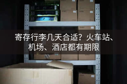 寄存行李几天合适？火车站、机场、酒店都有期限