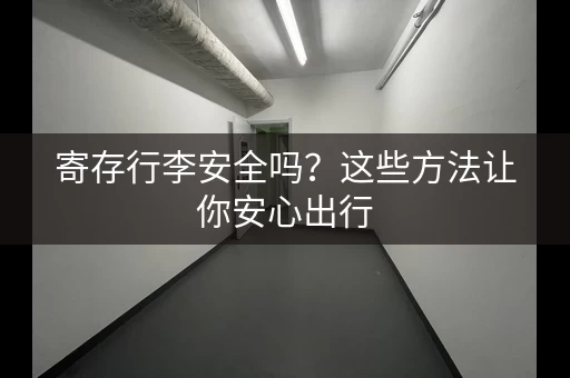 寄存行李安全吗？这些方法让你安心出行