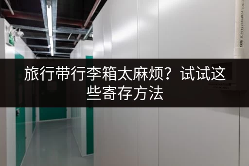 旅行带行李箱太麻烦？试试这些寄存方法