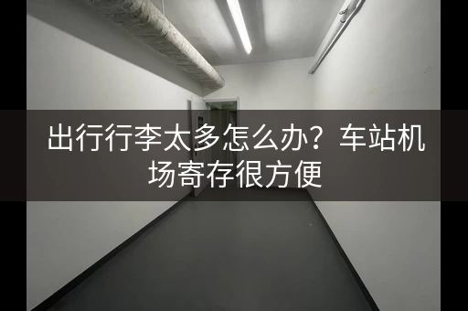 出行行李太多怎么办？车站机场寄存很方便