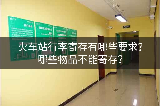 火车站行李寄存有哪些要求？哪些物品不能寄存？