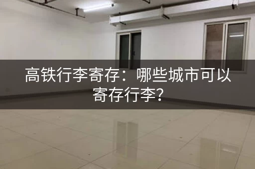 高铁行李寄存：哪些城市可以寄存行李？