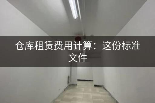 仓库租赁费用计算：这份标准文件，帮你节省租金成本