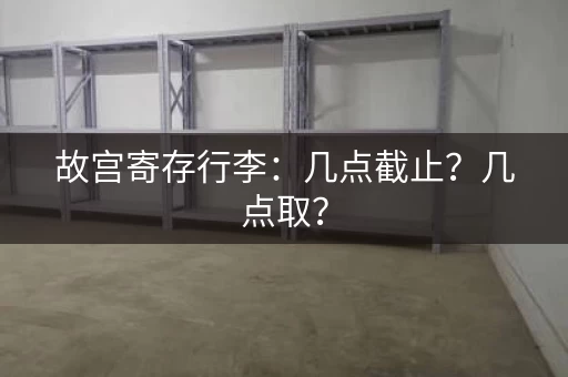 故宫寄存行李：几点截止？几点取？