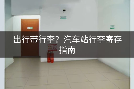 出行带行李？汽车站行李寄存指南