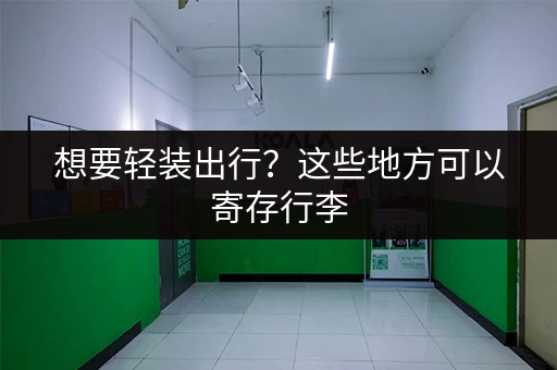 想要轻装出行？这些地方可以寄存行李