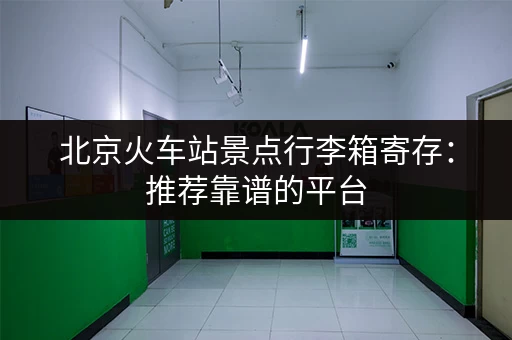 北京火车站景点行李箱寄存：推荐靠谱的平台