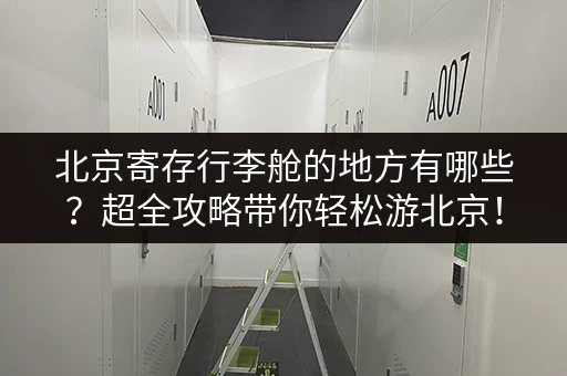 北京寄存行李舱的地方有哪些？超全攻略带你轻松游北京！