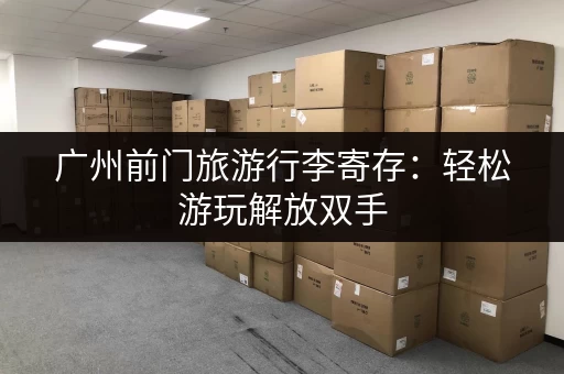 广州前门旅游行李寄存：轻松游玩解放双手