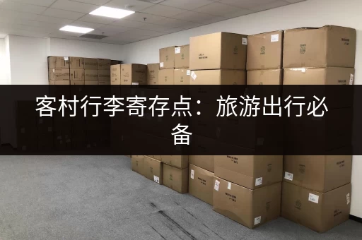 客村行李寄存点：旅游出行必备，解放双手