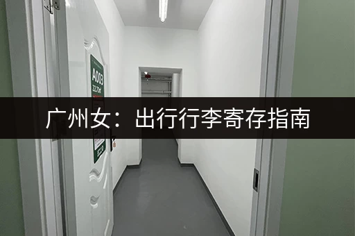 广州女：出行行李寄存指南，解放双手玩转广州