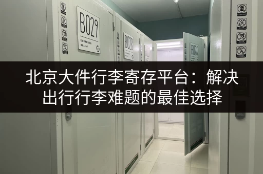 北京大件行李寄存平台：解决出行行李难题的最佳选择