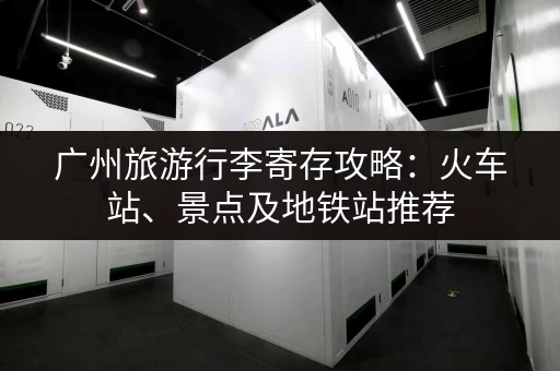 广州旅游行李寄存攻略：火车站、景点及地铁站推荐
