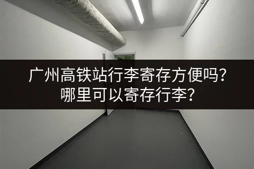 广州高铁站行李寄存方便吗？哪里可以寄存行李？