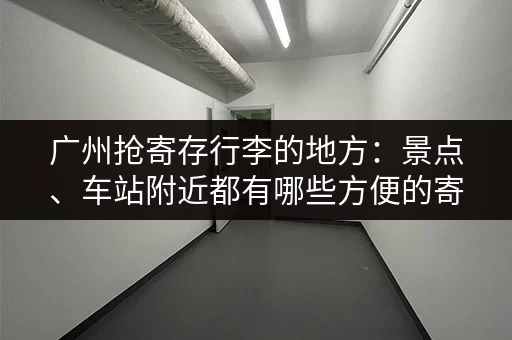 广州抢寄存行李的地方：景点、车站附近都有哪些方便的寄存点？