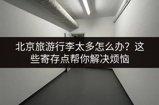 北京旅游行李太多怎么办？这些寄存点帮你解决烦恼