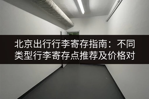 北京出行行李寄存指南：不同类型行李寄存点推荐及价格对比