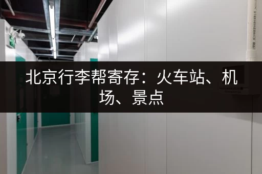 北京行李帮寄存：火车站、机场、景点，全城覆盖