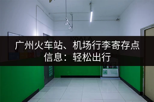 广州火车站、机场行李寄存点信息：轻松出行，告别行李负担