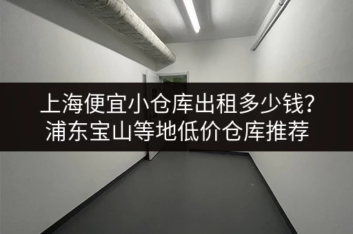 上海便宜小仓库出租多少钱？浦东宝山等地低价仓库推荐