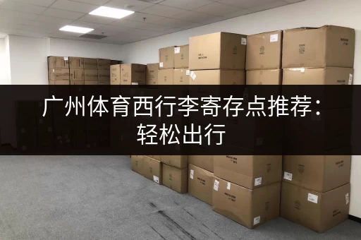 广州体育西行李寄存点推荐：轻松出行，解放双手！