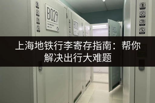 上海地铁行李寄存指南:帮你解决出行大难题 上海地铁行李寄存指南:帮你解决出行大难题