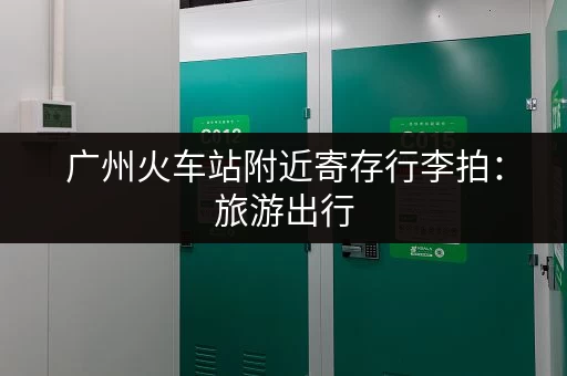 广州火车站附近寄存行李拍：旅游出行，行李寄存好去处