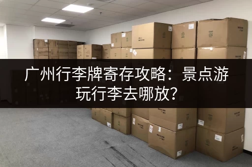 广州行李牌寄存攻略：景点游玩行李去哪放？