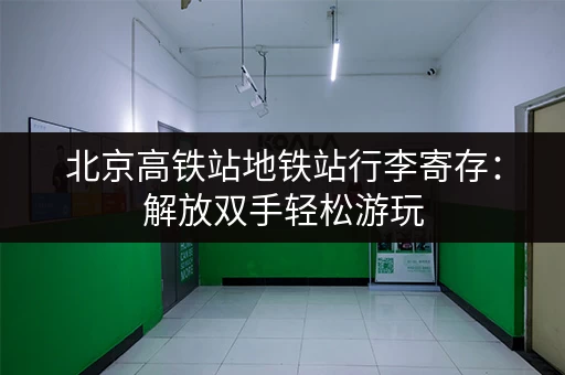 北京高铁站地铁站行李寄存：解放双手轻松游玩