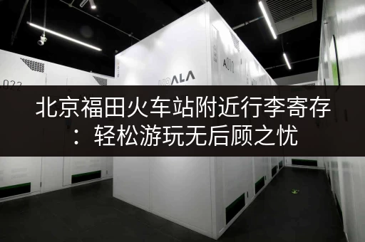 北京福田火车站附近行李寄存：轻松游玩无后顾之忧